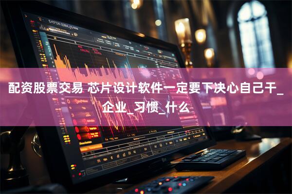 配资股票交易 芯片设计软件一定要下决心自己干_企业_习惯_什么