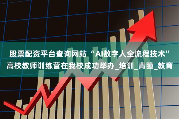 股票配资平台查询网站 “AI数字人全流程技术”高校教师训练营在我校成功举办_培训_青瞳_教育