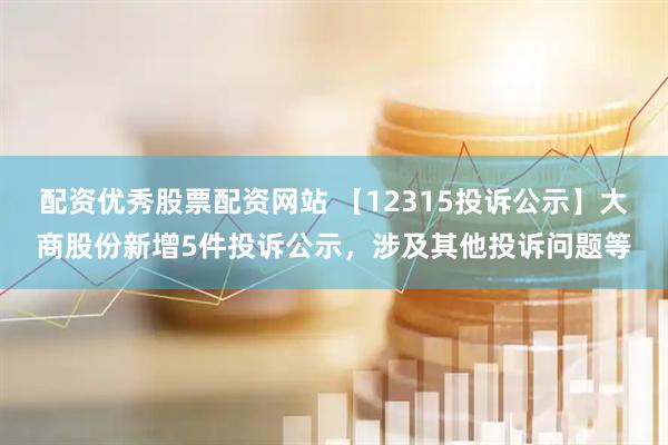 配资优秀股票配资网站 【12315投诉公示】大商股份新增5件投诉公示，涉及其他投诉问题等