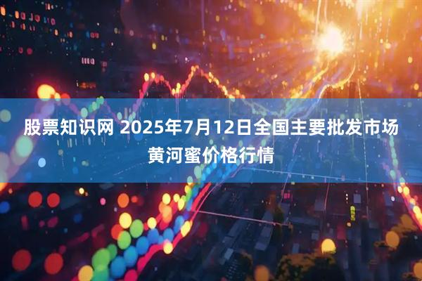 股票知识网 2025年7月12日全国主要批发市场黄河蜜价格行情