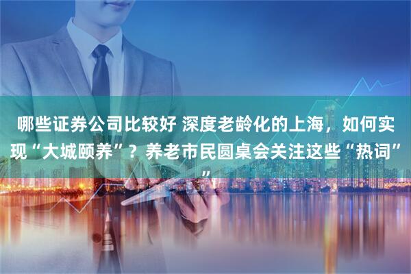 哪些证券公司比较好 深度老龄化的上海，如何实现“大城颐养”？养老市民圆桌会关注这些“热词”