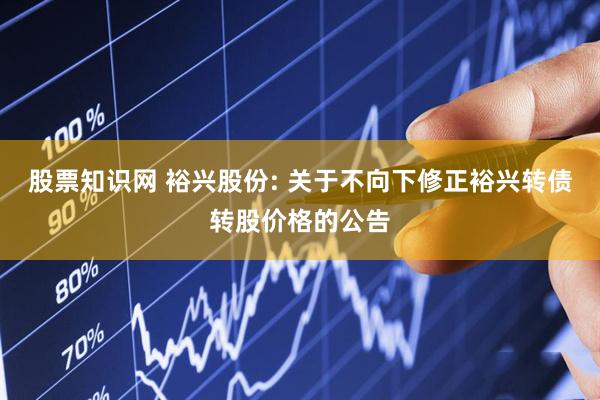 股票知识网 裕兴股份: 关于不向下修正裕兴转债转股价格的公告