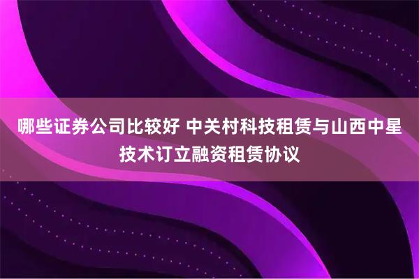 哪些证券公司比较好 中关村科技租赁与山西中星技术订立融资租赁协议