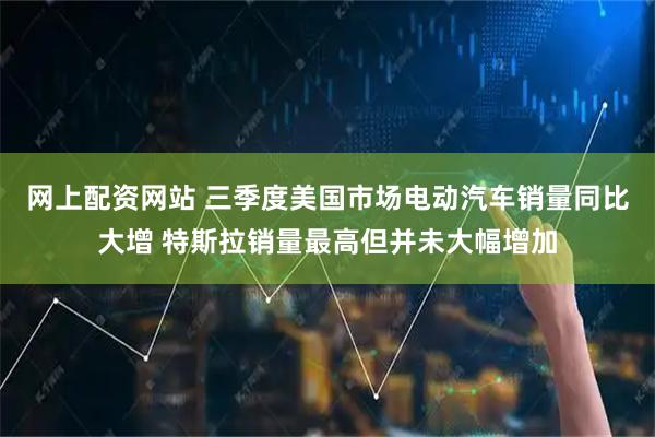 网上配资网站 三季度美国市场电动汽车销量同比大增 特斯拉销量最高但并未大幅增加