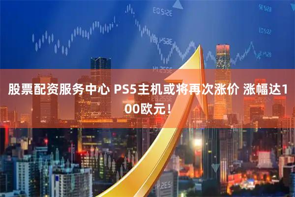 股票配资服务中心 PS5主机或将再次涨价 涨幅达100欧元!