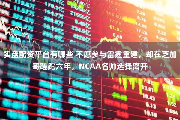 实盘配资平台有哪些 不愿参与雷霆重建，却在芝加哥蹉跎六年，NCAA名帅选择离开